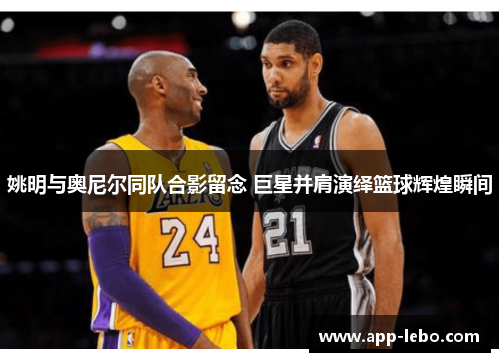 姚明与奥尼尔同队合影留念 巨星并肩演绎篮球辉煌瞬间