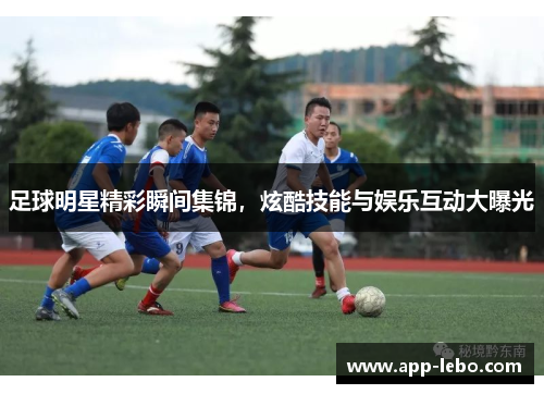 足球明星精彩瞬间集锦，炫酷技能与娱乐互动大曝光
