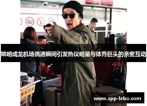 姚明成龙机场偶遇瞬间引发热议明星与体育巨头的亲密互动
